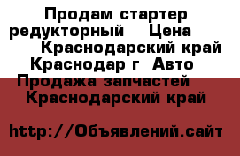 Продам стартер редукторный. › Цена ­ 2 600 - Краснодарский край, Краснодар г. Авто » Продажа запчастей   . Краснодарский край